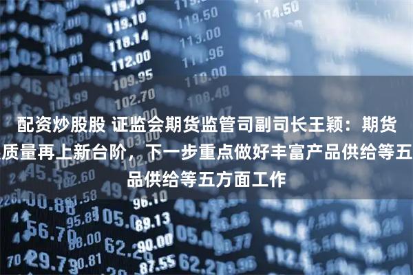 配资炒股股 证监会期货监管司副司长王颖：期货市场发展质量再上新台阶，下一步重点做好丰富产品供给等五方面工作
