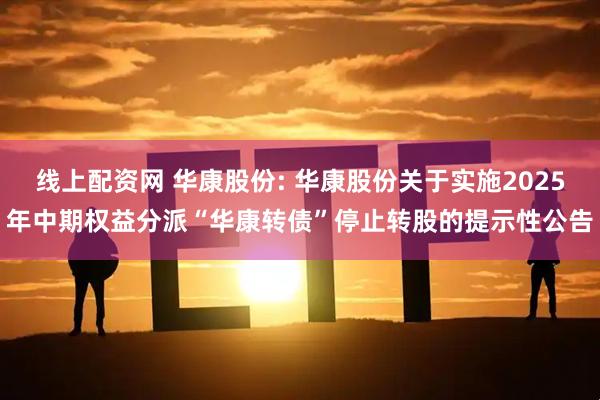 线上配资网 华康股份: 华康股份关于实施2025年中期权益分派“华康转债”停止转股的提示性公告