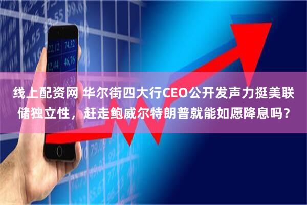 线上配资网 华尔街四大行CEO公开发声力挺美联储独立性，赶走鲍威尔特朗普就能如愿降息吗？