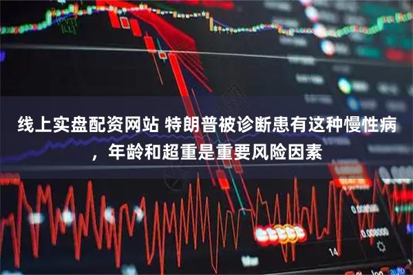 线上实盘配资网站 特朗普被诊断患有这种慢性病，年龄和超重是重要风险因素