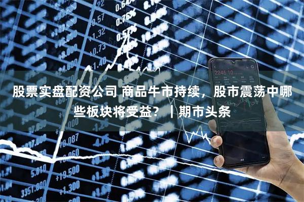 股票实盘配资公司 商品牛市持续，股市震荡中哪些板块将受益？｜期市头条