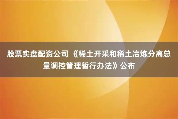 股票实盘配资公司 《稀土开采和稀土冶炼分离总量调控管理暂行办法》公布