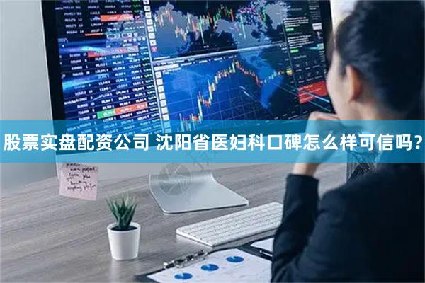 股票实盘配资公司 沈阳省医妇科口碑怎么样可信吗？