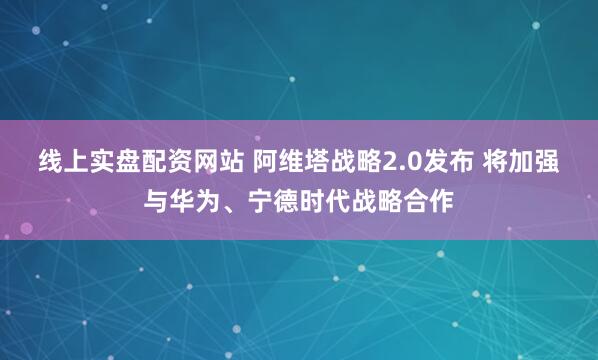 线上实盘配资网站 阿维塔战略2.0发布 将加强与华为、宁德时代战略合作