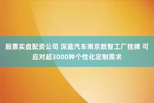 股票实盘配资公司 深蓝汽车南京数智工厂挂牌 可应对超3000种个性化定制需求