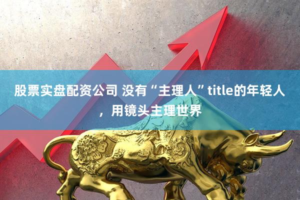 股票实盘配资公司 没有“主理人”title的年轻人，用镜头主理世界