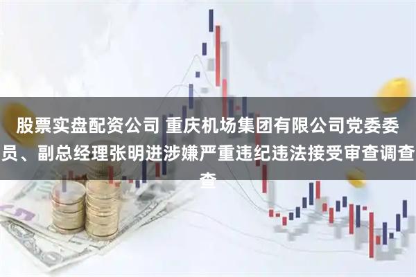 股票实盘配资公司 重庆机场集团有限公司党委委员、副总经理张明进涉嫌严重违纪违法接受审查调查