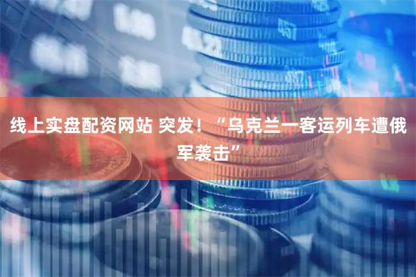 线上实盘配资网站 突发！“乌克兰一客运列车遭俄军袭击”